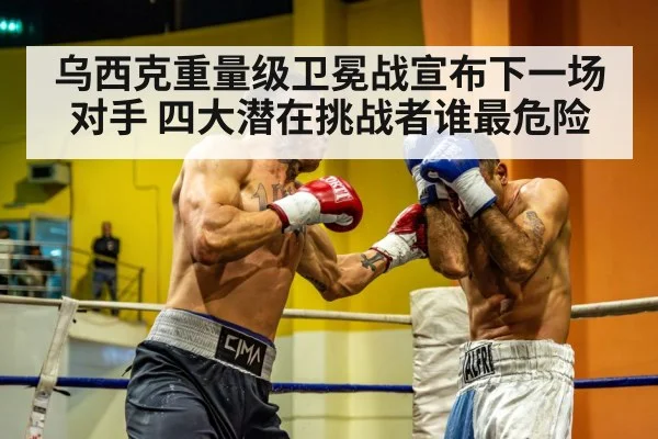 乌西克重量级卫冕战宣布下一场对手 四大潜在挑战者谁最危险